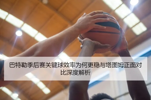 巴特勒季后赛关键球效率为何更稳与塔图姆正面对比深度解析