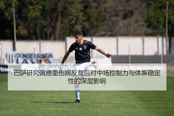 巴萨研究佩德里伤病反复后对中场控制力与体系稳定性的深层影响