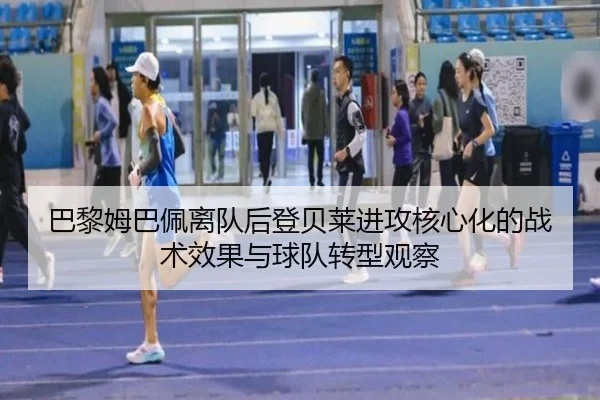 巴黎姆巴佩离队后登贝莱进攻核心化的战术效果与球队转型观察